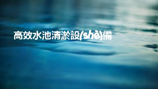 高效水池清淤設(shè)備，環(huán)保清潔新選擇！